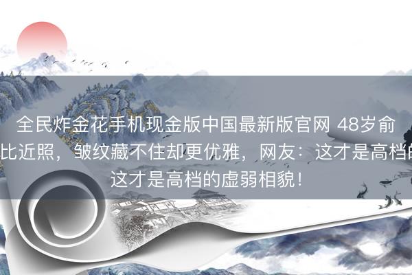 全民炸金花手机现金版中国最新版官网 48岁俞飞鸿旧照对比近照,皱纹藏不住却更优雅,网友:这才是高档的虚弱相貌!