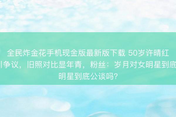 全民炸金花手机现金版最新版下载 50岁许晴红毯景色引争议,旧照对比显年青,粉丝:岁月对女明星到底公谈吗?