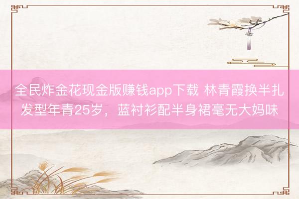 全民炸金花现金版赚钱app下载 林青霞换半扎发型年青25岁,蓝衬衫配半身裙毫无大妈味