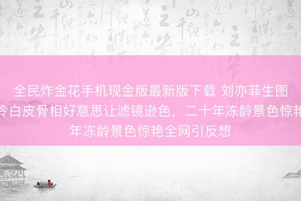 全民炸金花手机现金版最新版下载 刘亦菲生图引爆热议！冷白皮骨相好意思让滤镜逊色，二十年冻龄景色惊艳全网引反想