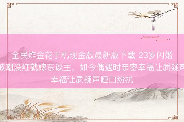 全民炸金花手机现金版最新版下载 23岁闪婚跳水冠军被嘲没红就嫁东谈主，如今偶遇时亲密幸福让质疑声哑口纷扰