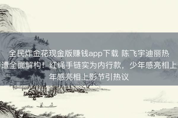 全民炸金花现金版赚钱app下载 陈飞宇迪丽热巴同居传奇遭全面解构!红绳手链实为内行款,少年感亮相上影节引热议