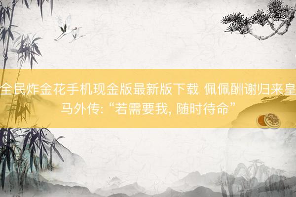 全民炸金花手机现金版最新版下载 佩佩酬谢归来皇马外传: “若需要我， 随时待命”