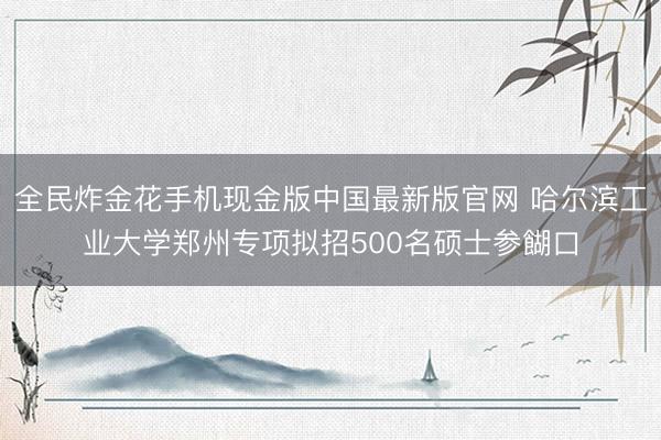 全民炸金花手机现金版中国最新版官网 哈尔滨工业大学郑州专项拟招500名硕士参餬口