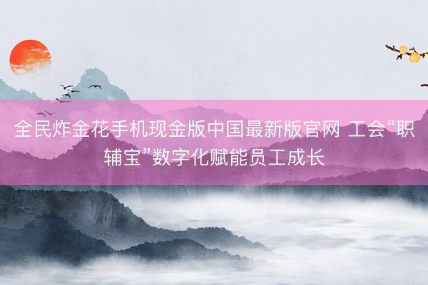 全民炸金花手机现金版中国最新版官网 工会“职辅宝”数字化赋能员工成长