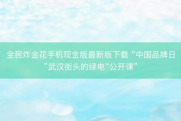 全民炸金花手机现金版最新版下载 “中国品牌日”武汉街头的绿电“公开课”
