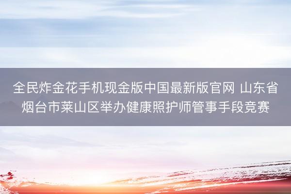 全民炸金花手机现金版中国最新版官网 山东省烟台市莱山区举办健康照护师管事手段竞赛