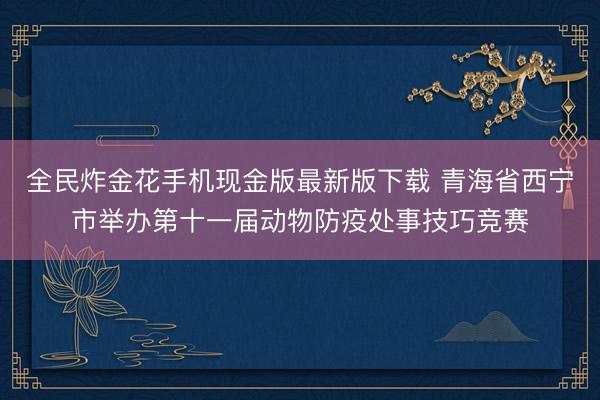 全民炸金花手机现金版最新版下载 青海省西宁市举办第十一届动物防疫处事技巧竞赛
