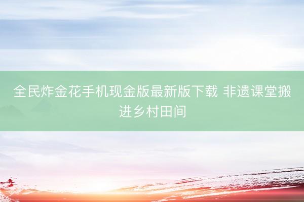 全民炸金花手机现金版最新版下载 非遗课堂搬进乡村田间