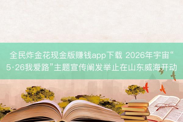 全民炸金花现金版赚钱app下载 2026年宇宙“5·26我爱路”主题宣传阐发举止在山东威海开动