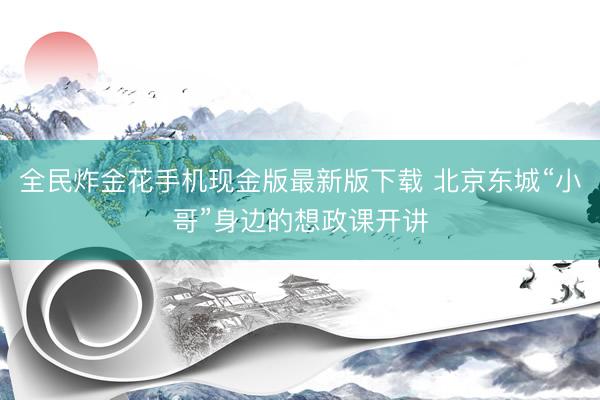 全民炸金花手机现金版最新版下载 北京东城“小哥”身边的想政课开讲