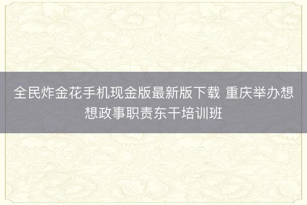 全民炸金花手机现金版最新版下载 重庆举办想想政事职责东干培训班