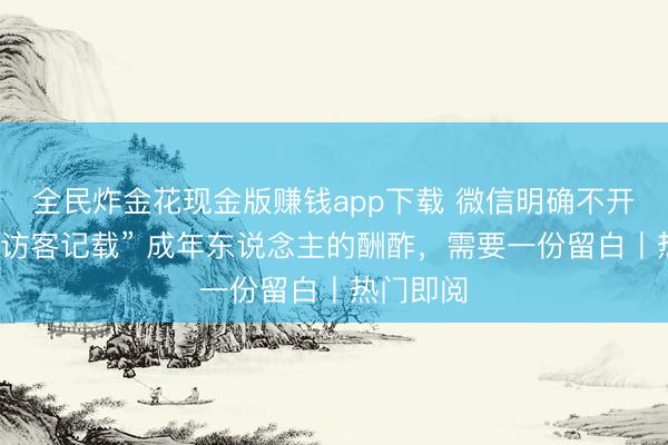 全民炸金花现金版赚钱app下载 微信明确不开采“可查访客记载” 成年东说念主的酬酢，需要一份留白丨热门即阅