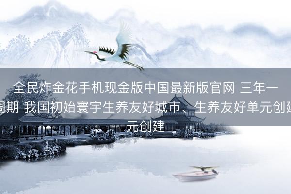 全民炸金花手机现金版中国最新版官网 三年一周期 我国初始寰宇生养友好城市、生养友好单元创建