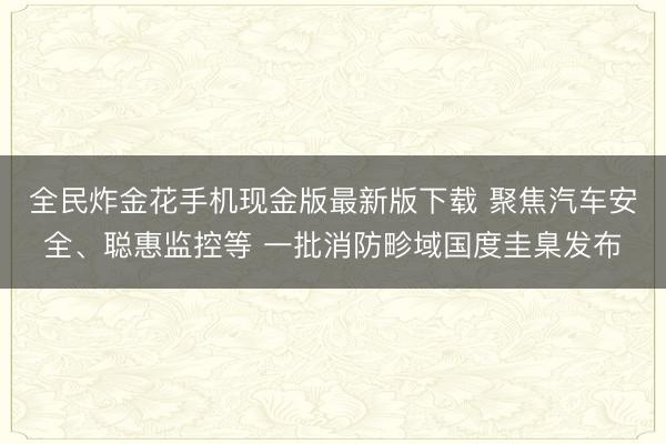 全民炸金花手机现金版最新版下载 聚焦汽车安全、聪惠监控等 一批消防畛域国度圭臬发布