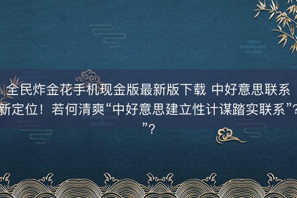 全民炸金花手机现金版最新版下载 中好意思联系新定位!若何清爽“中好意思建立性计谋踏实联系”?