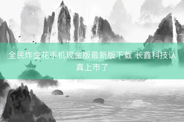 全民炸金花手机现金版最新版下载 长鑫科技认真上市了