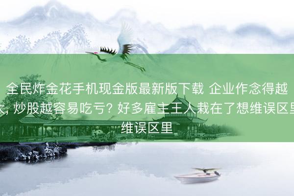 全民炸金花手机现金版最新版下载 企业作念得越大， 炒股越容易吃亏? 好多雇主王人栽在了想维误区里