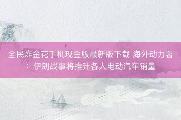 全民炸金花手机现金版最新版下载 海外动力署:伊朗战事将推升各人电动汽车销量