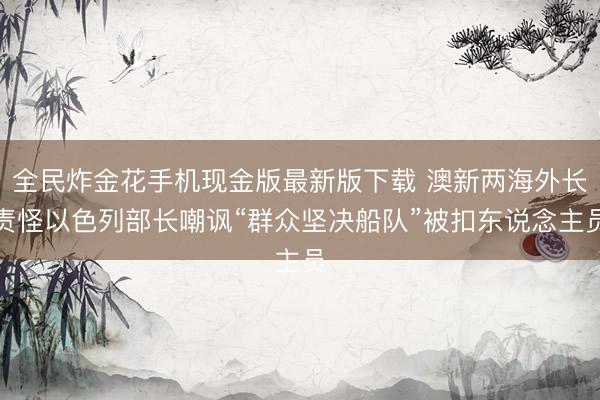 全民炸金花手机现金版最新版下载 澳新两海外长责怪以色列部长嘲讽“群众坚决船队”被扣东说念主员