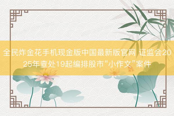 全民炸金花手机现金版中国最新版官网 证监会2025年查处19起编排股市“小作文”案件