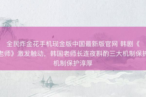 全民炸金花手机现金版中国最新版官网 韩剧《铁拳老师》激发触动，韩国老师长连夜斟酌三大机制保护淳厚