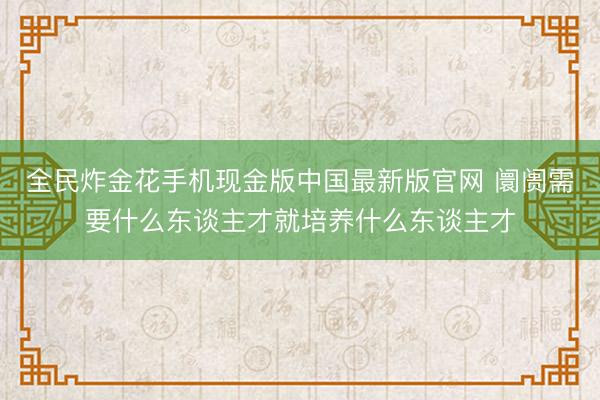 全民炸金花手机现金版中国最新版官网 阛阓需要什么东谈主才就培养什么东谈主才
