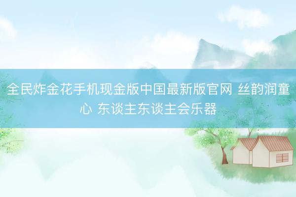 全民炸金花手机现金版中国最新版官网 丝韵润童心 东谈主东谈主会乐器