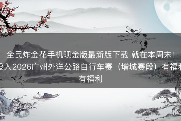 全民炸金花手机现金版最新版下载 就在本周末！投入2026广州外洋公路自行车赛（增城赛段）有福利