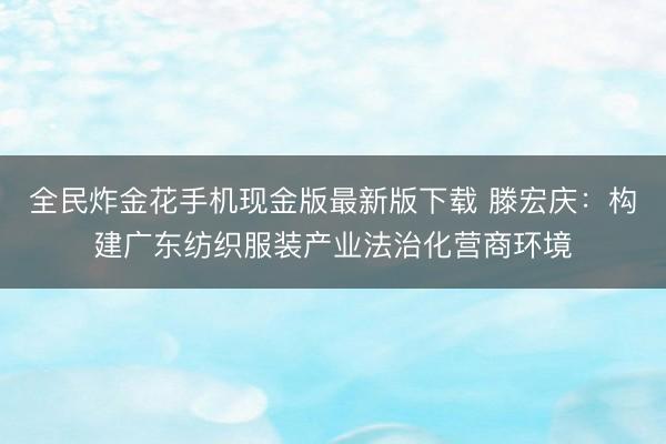 全民炸金花手机现金版最新版下载 滕宏庆:构建广东纺织服装产业法治化营商环境