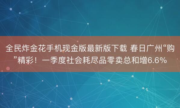 全民炸金花手机现金版最新版下载 春日广州“购”精彩！一季度社会耗尽品零卖总和增6.6％