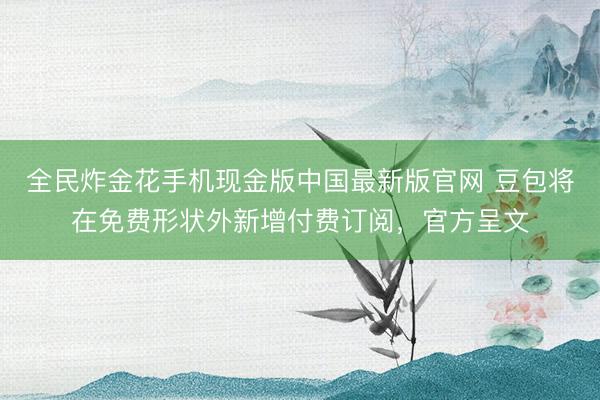 全民炸金花手机现金版中国最新版官网 豆包将在免费形状外新增付费订阅,官方呈文