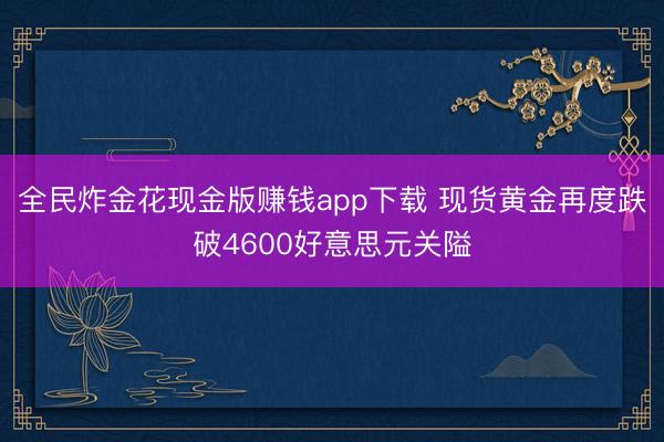 全民炸金花现金版赚钱app下载 现货黄金再度跌破4600好意思元关隘