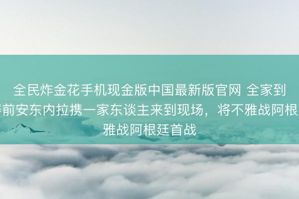 全民炸金花手机现金版中国最新版官网 全家到场！赛前安东内拉携一家东谈主来到现场，将不雅战阿根廷首战